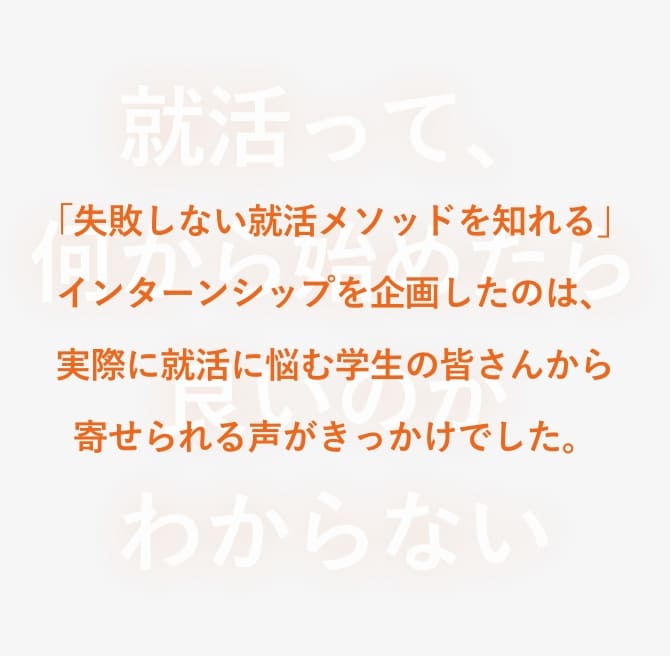 「失敗しない就活メソッドを知れる」インターンシップを企画したのは、実際に就活に悩む学生の皆さんから寄せられる声がきっかけでした。